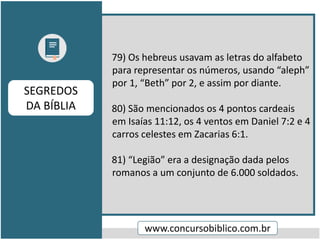 79) Os hebreus usavam as letras do alfabeto
para representar os números, usando “aleph”
por 1, “Beth” por 2, e assim por diante.
80) São mencionados os 4 pontos cardeais
em Isaías 11:12, os 4 ventos em Daniel 7:2 e 4
carros celestes em Zacarias 6:1.
81) “Legião” era a designação dada pelos
romanos a um conjunto de 6.000 soldados.
www.concursobiblico.com.br
SEGREDOS
DA BÍBLIA
 