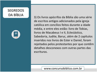 3) Os livros apócrifos da Bíblia são uma série
de escritos antigos adicionados pela igreja
católica em concílios feitos durante a idade
média, e entre eles estão: livro de Tobias,
livros de Macabeus I e II, Eclesiástico,
Sabedoria, Judite, Baruc, além de 2 capítulos
inseridos nos livros de Ester e Daniel, foram
rejeitados pelos protestantes por que contêm
detalhes desconexos com outras partes das
escrituras.
www.concursobiblico.com.br
SEGREDOS
DA BÍBLIA
 