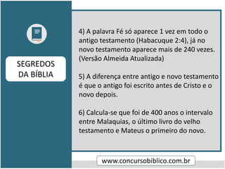 4) A palavra Fé só aparece 1 vez em todo o
antigo testamento (Habacuque 2:4), já no
novo testamento aparece mais de 240 vezes.
(Versão Almeida Atualizada)
5) A diferença entre antigo e novo testamento
é que o antigo foi escrito antes de Cristo e o
novo depois.
6) Calcula-se que foi de 400 anos o intervalo
entre Malaquias, o último livro do velho
testamento e Mateus o primeiro do novo.
www.concursobiblico.com.br
SEGREDOS
DA BÍBLIA
 