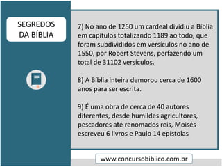 7) No ano de 1250 um cardeal dividiu a Bíblia
em capítulos totalizando 1189 ao todo, que
foram subdivididos em versículos no ano de
1550, por Robert Stevens, perfazendo um
total de 31102 versículos.
8) A Bíblia inteira demorou cerca de 1600
anos para ser escrita.
9) É uma obra de cerca de 40 autores
diferentes, desde humildes agricultores,
pescadores até renomados reis, Moisés
escreveu 6 livros e Paulo 14 epístolas
www.concursobiblico.com.br
SEGREDOS
DA BÍBLIA
 