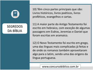 10) Têm cinco partes principais que são:
Livros históricos, livros poéticos, livros
proféticos, evangelhos e cartas.
11) A maior parte do Antigo Testamento foi
escrito em hebraico, com exceção de algumas
passagens em Esdras, Jeremias e Daniel que
foram escritas em aramaico.
12) O Novo Testamento foi escrito em grego,
uma das línguas mais complicadas já feitas e
de onde os romanos também aproveitaram
algo para o latim, sendo uma das origens da
língua portuguesa.
www.concursobiblico.com.br
SEGREDOS
DA BÍBLIA
 