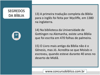 13) A primeira tradução completa da Bíblia
para o inglês foi feita por Wycliffe, em 1380
na inglaterra.
14) Na biblioteca da Universidade de
Gottingen na Alemanha, existe uma Bíblia
que foi escrita em 470 folhas de palmeira.
15) O Livro mais antigo da Bíblia não é o
Gênesis, mas Jó. Acredita-se que Moisés o
escreveu, quando esteve durante 40 anos no
deserto de Midiã.
www.concursobiblico.com.br
SEGREDOS
DA BÍBLIA
 