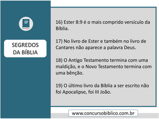 16) Ester 8:9 é o mais comprido versículo da
Bíblia.
17) No livro de Ester e também no livro de
Cantares não aparece a palavra Deus.
18) O Antigo Testamento termina com uma
maldição, e o Novo Testamento termina com
uma bênção.
19) O último livro da Bíblia a ser escrito não
foi Apocalipse, foi III João.
www.concursobiblico.com.br
SEGREDOS
DA BÍBLIA
 