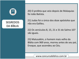 20) O profeta que veio depois de Malaquias
foi João Batista.
21) Judas foi o único dos doze apóstolos que
não era Galileu.
22) Os versículos 8, 15, 21 e 31 do Salmo 107
são iguais.
23) Matusalém, o homem mais velho da
Bíblia com 969 anos, morreu antes de seu pai,
Enoque, que ascendeu ao Céu.
www.concursobiblico.com.br
SEGREDOS
DA BÍBLIA
 