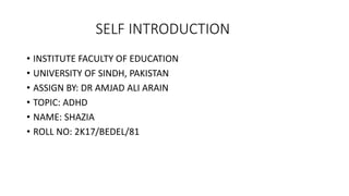 SELF INTRODUCTION
• INSTITUTE FACULTY OF EDUCATION
• UNIVERSITY OF SINDH, PAKISTAN
• ASSIGN BY: DR AMJAD ALI ARAIN
• TOPIC: ADHD
• NAME: SHAZIA
• ROLL NO: 2K17/BEDEL/81
 