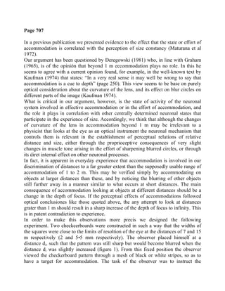 Page 707
In a previous publication we presented evidence to the effect that the state or effort of
accommodation is correlated with the perception of size constancy (Maturana et al
1972).
Our argument has been questioned by Deregowski (1981) who, in line with Graham
(1965), is of the opinión that beyond 1 m eccommodation plays no role. In this he
seems to agree with a current opinion found, for example, in the well-known text by
Kaufman (1974) that states: “In a very real sense it may well be wrong to say that
accommodation is a cue to depth” (page 250). This view seems to be base on purely
optical consideration about the curvature of the lens, and its effect on blur circles on
different parts of the image (Kaufman 1974).
What is critical in our argument, however, is the state of activity of the neuronal
system involved in effective accommodation or in the effort of accommodation, and
the role it plays in correlation with other centrally determined neuronal states that
participate in the experience of size. Accordingly, we think that although the changes
of curvature of the lens in accommodation beyond 1 m may be irrelevant to a
physicist that looks at the eye as an optical instrument the neuronal mechanism that
controls them is relevant in the establishment of perceptual relations of relative
distance and size, either through the proprioceptive consequences of very slight
changes in muscle tone arising in the effort of sharpening blurred circles, or through
its diret internal effect on other neuronal processes.
In fact, it is apparent in everyday experience that accommodation is involved in our
discrimination of distances to a far greater extent than the supposedly usable range of
accommodation of 1 to 2 m. This may be verified simply by accommodating on
objects at larger distances than these, and by noticing the blurring of other objects
still further away in a manner similar to what occurs at short distances. The main
consequence of accommodation looking at objects at different distances should be a
change in the depth of focus. If the perceptual effects of accommodations followed
optical conclusiones like those quoted above, the any attempt to look at distances
grater than 1 m should result in a sharp increase of the depth of focus to infinity. This
is in patent contradiction to experience.
In order to make this observations more precis we designed the following
experiment. Two checkcerboards were constructed in such a way that the widths of
the squares were close to the limits of resoltion of the eye at the distances of 7 and 15
m respectively (2 and 5•5 mm respectively). The observer placed himself at a
distance di, such that the pattern was still sharp but would become blurred when the
distance di was slightly increased (figure 1). From this fixed position the observer
viewed the checkerboard pattern through a mesh of black or white stripes, so as to
have a target for accommodation. The task of the observer was to instruct the
 