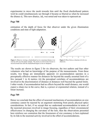 experimenter to move the mesh towards him until the fixed checkerboard pattern
wich he could simultaneously see through it became as blurred as when he increased
the ditance di. This new ditance, ∆di, was noted and was taken to represent an
Page 708
estimation of the depth of focus for that observer under the given illumination
conditions and state of light adaptation.
The results are shown in figure 2 for six observers, the two authors and four other
volunteers who had no knowledge of the purpose of the measurements. From these
results, two things are immediately apparent: (i) accommodation operates in a
perceptually effective manner for distances far beyond the usually assumed limit of a
few (around 1 to 4) metres; (ii) the perceptual correlates of accommodations are
involved in the discrimination of distance at distances well beyond the quoted limits.
I other words, if accommodation had no effects beyond the small distance, one would
expect a sharp rise in the curve, that is, a power or exponential relation, instead of a
linear increase.
Page 709
Hence we conclude that the effect of neuronal mechanisms of accommodation on size
constancy cannot be rejected by an argument stemming from purely physical optics
considerations. In fact, if we accept that we understand accommodation in terms of
the neuronal processes involved in image focusing, regardless of their circunstancial
effectiveness in changing the curvature of the lens, then the observations presented
here reinforce our contention that the fenomenon of size constancy is best explained
by its link to the neuronal activity involved in the effort of accommodations.
Figure 1. Observer viewing a checkerboard set at a maximun distance di at
wich he still sees the pattern sharply. The mesh on wich he then focuses is
moved towards him until the chackeboard begins to lose its sharpness.
Figure 2. Plot of ∆di as a function of di for six
observers.
 