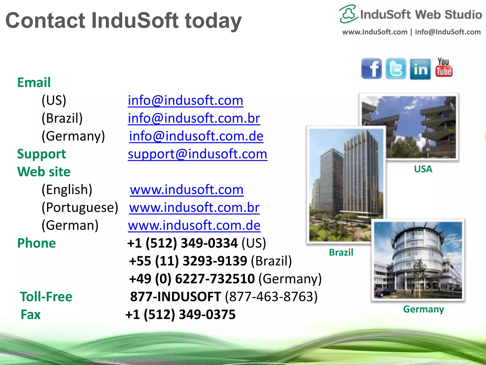 www.InduSoft.com | info@InduSoft.com
Email
(US) info@indusoft.com
(Brazil) info@indusoft.com.br
(Germany) info@indusoft.com.de
Support support@indusoft.com
Web site
(English) www.indusoft.com
(Portuguese) www.indusoft.com.br
(German) www.indusoft.com.de
Phone +1 (512) 349-0334 (US)
+55 (11) 3293-9139 (Brazil)
+49 (0) 6227-732510 (Germany)
Toll-Free 877-INDUSOFT (877-463-8763)
Fax +1 (512) 349-0375 Germany
USA
Brazil
Contact InduSoft today
 