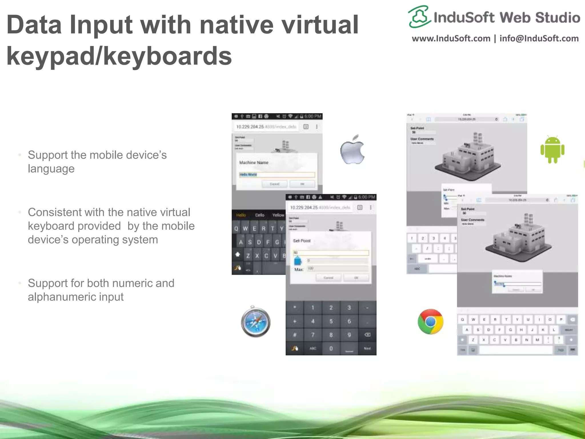 www.InduSoft.com | info@InduSoft.com
• Support the mobile device’s
language
• Consistent with the native virtual
keyboard provided by the mobile
device’s operating system
• Support for both numeric and
alphanumeric input
Data Input with native virtual
keypad/keyboards
 