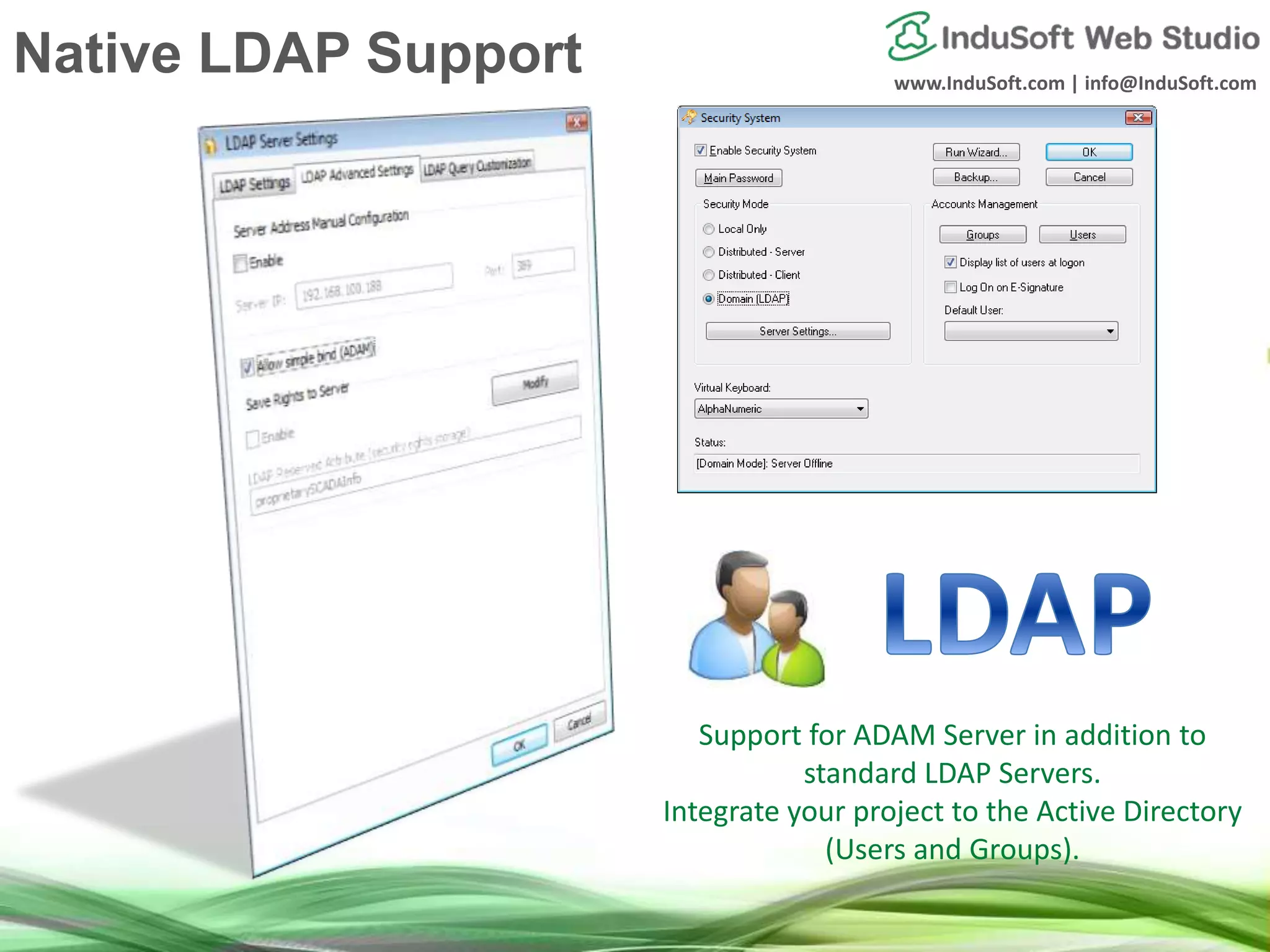 www.InduSoft.com | info@InduSoft.com
Support for ADAM Server in addition to
standard LDAP Servers.
Integrate your project to the Active Directory
(Users and Groups).
Native LDAP Support
 