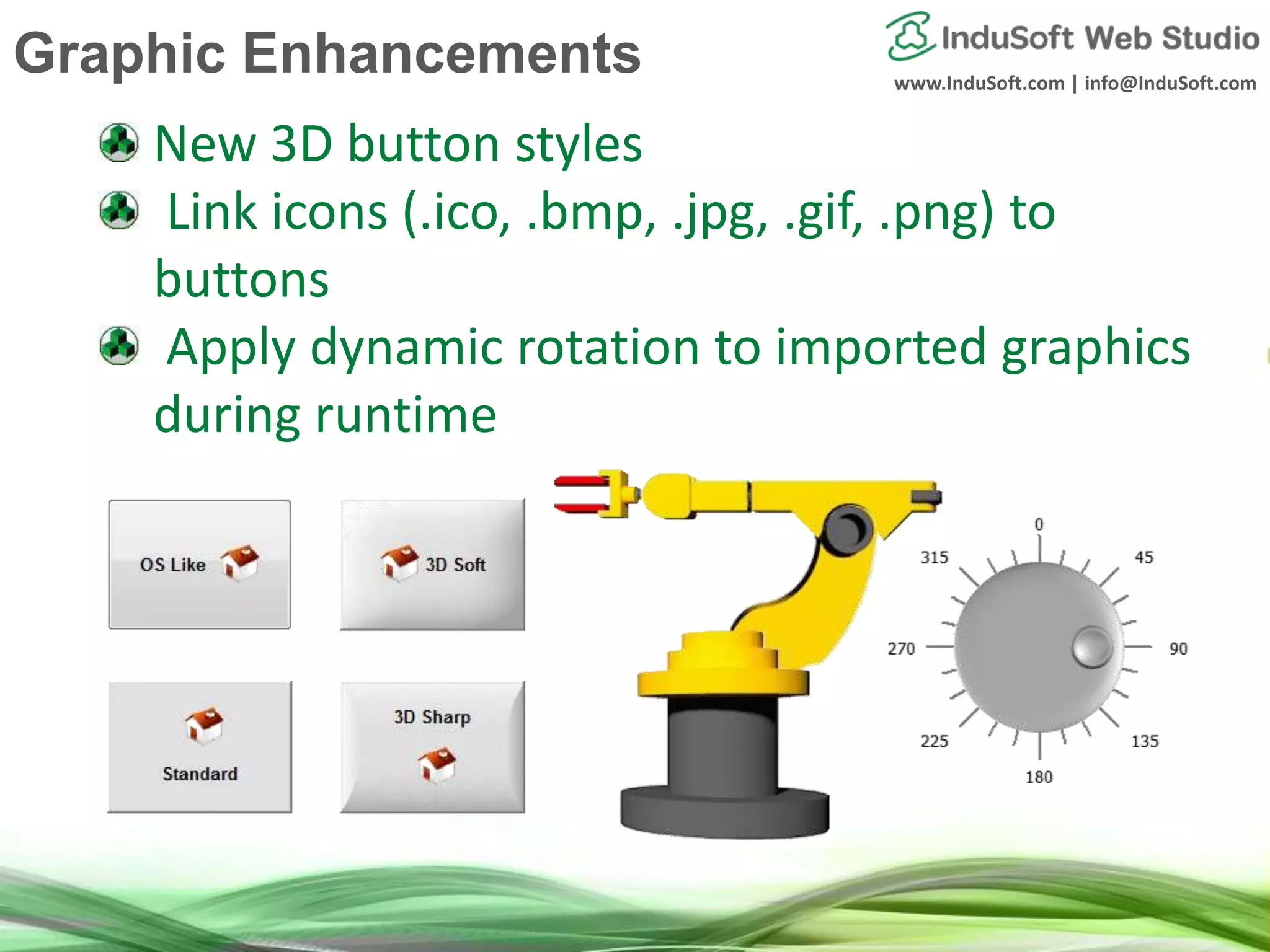www.InduSoft.com | info@InduSoft.com
New 3D button styles
Link icons (.ico, .bmp, .jpg, .gif, .png) to
buttons
Apply dynamic rotation to imported graphics
during runtime
Graphic Enhancements
 