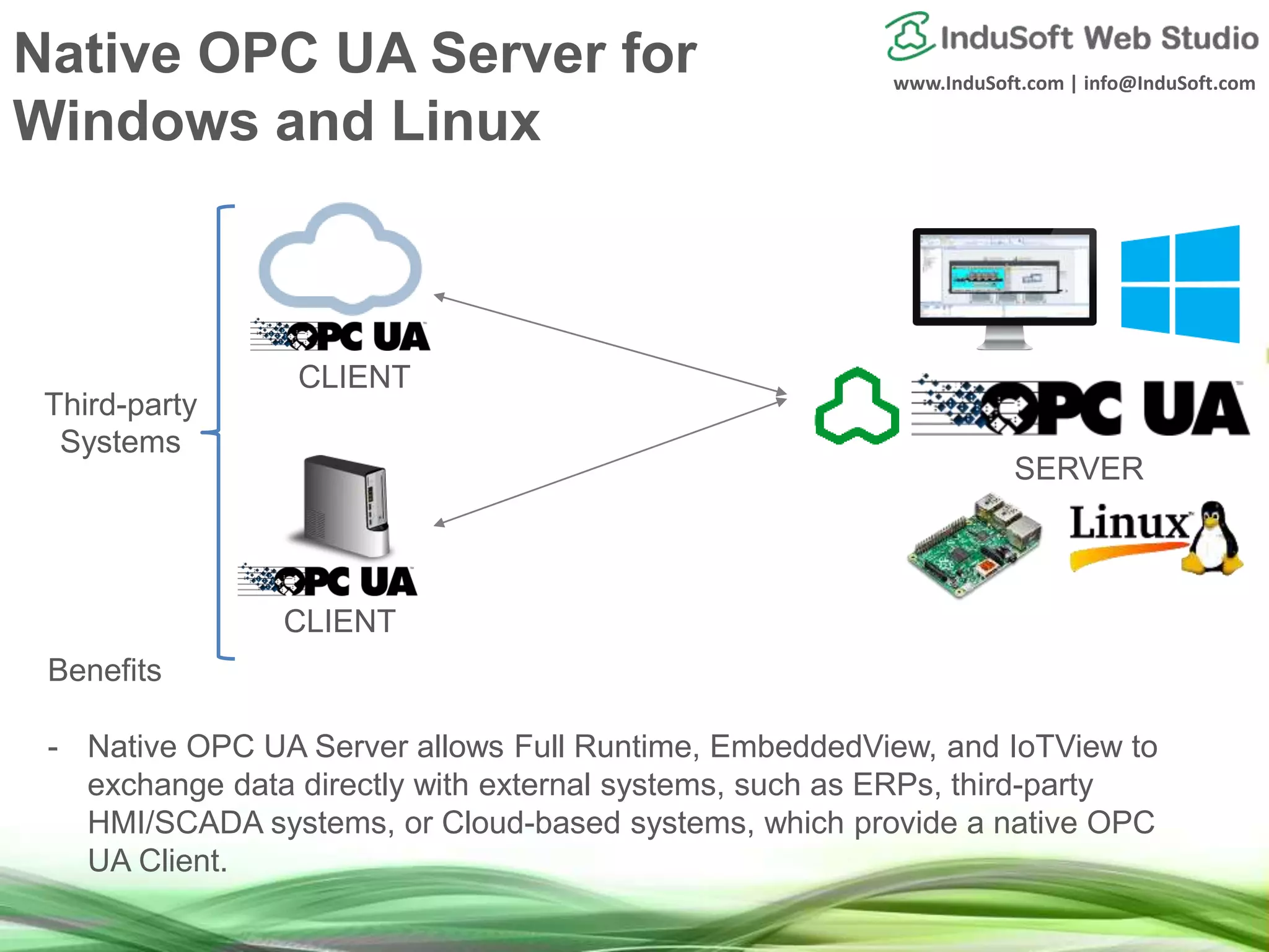 www.InduSoft.com | info@InduSoft.com
Native OPC UA Server for
Windows and Linux
Benefits
- Native OPC UA Server allows Full Runtime, EmbeddedView, and IoTView to
exchange data directly with external systems, such as ERPs, third-party
HMI/SCADA systems, or Cloud-based systems, which provide a native OPC
UA Client.
SERVER
CLIENT
CLIENT
Third-party
Systems
 
