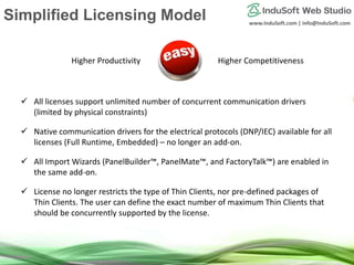 www.InduSoft.com | info@InduSoft.com
Simplified Licensing Model
 All licenses support unlimited number of concurrent communication drivers
(limited by physical constraints)
 Native communication drivers for the electrical protocols (DNP/IEC) available for all
licenses (Full Runtime, Embedded) – no longer an add-on.
 All Import Wizards (PanelBuilder™, PanelMate™, and FactoryTalk™) are enabled in
the same add-on.
 License no longer restricts the type of Thin Clients, nor pre-defined packages of
Thin Clients. The user can define the exact number of maximum Thin Clients that
should be concurrently supported by the license.
Higher Productivity Higher Competitiveness
 