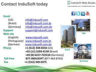 www.InduSoft.com | info@InduSoft.com
Email
(US) info@indusoft.com
(Brazil) info@indusoft.com.br
(Germany) info@indusoft.com.de
Support support@indusoft.com
Web site
(English) www.indusoft.com
(Portuguese) www.indusoft.com.br
(German) www.indusoft.com.de
Phone +1 (512) 349-0334 (US)
+55 (11) 3293-9139 (Brazil)
+49 (0) 6227-732510 (Germany)
Toll-Free 877-INDUSOFT (877-463-8763)
Fax +1 (512) 349-0375 Germany
USA
Brazil
Contact InduSoft today
 