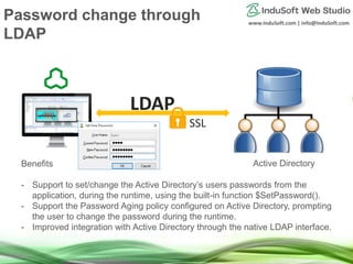 www.InduSoft.com | info@InduSoft.com
Benefits
- Support to set/change the Active Directory’s users passwords from the
application, during the runtime, using the built-in function $SetPassword().
- Support the Password Aging policy configured on Active Directory, prompting
the user to change the password during the runtime.
- Improved integration with Active Directory through the native LDAP interface.
Active Directory
Password change through
LDAP
 