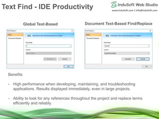 www.InduSoft.com | info@InduSoft.com
Global Text-Based Document Text-Based Find/Replace
Benefits
- High performance when developing, maintaining, and troubleshooting
applications. Results displayed immediately, even in large projects.
- Ability to look for any references throughout the project and replace terms
efficiently and reliably.
Text Find - IDE Productivity
 