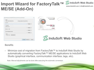 www.InduSoft.com | info@InduSoft.com
Benefits
- Minimize cost of migration from FactoryTalk™ to InduSoft Web Studio by
automatically converting FactoryTalk™ ME/SE applications to InduSoft Web
Studio (graphical interface, communication interface, tags, etc).
Note: Manual adjustments can be done after executing the automatic conversion.
Import Wizard for FactoryTalk™
ME/SE (Add-On)
 