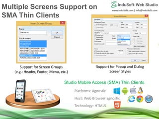 www.InduSoft.com | info@InduSoft.com
Platforms: Agnostic
Host: Web Browser agnostic
Technology: HTML5
Studio Mobile Access (SMA) Thin Clients
Support for Screen Groups
(e.g.: Header, Footer, Menu, etc.)
Support for Popup and Dialog
Screen Styles
Multiple Screens Support on
SMA Thin Clients
 