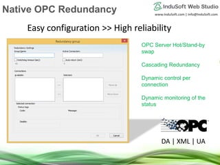 www.InduSoft.com | info@InduSoft.com
OPC Server Hot/Stand-by
swap
Cascading Redundancy
Dynamic control per
connection
Dynamic monitoring of the
status
Easy configuration >> High reliability
DA | XML | UA
Native OPC Redundancy
 