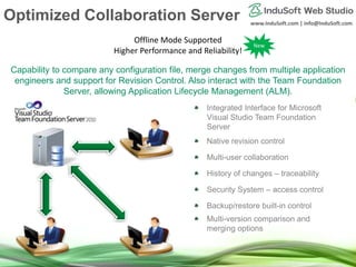 www.InduSoft.com | info@InduSoft.com
Capability to compare any configuration file, merge changes from multiple application
engineers and support for Revision Control. Also interact with the Team Foundation
Server, allowing Application Lifecycle Management (ALM).
Integrated Interface for Microsoft
Visual Studio Team Foundation
Server
Native revision control
Multi-user collaboration
History of changes – traceability
Security System – access control
Backup/restore built-in control
Multi-version comparison and
merging options
Offline Mode Supported
Higher Performance and Reliability!
New
Optimized Collaboration Server
 