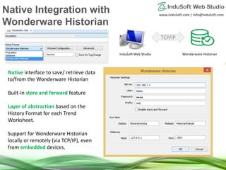 www.InduSoft.com | info@InduSoft.com
Native interface to save/ retrieve data
to/from the Wonderware Historian
Built-in store and forward feature
Layer of abstraction based on the
History Format for each Trend
Worksheet.
Support for Wonderware Historian
locally or remotely (via TCP/IP), even
from embedded devices.
TCP/IP
InduSoft Web Studio Wonderware Historian
Native Integration with
Wonderware Historian
 