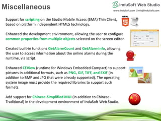 www.InduSoft.com | info@InduSoft.com
Support for scripting on the Studio Mobile Access (SMA) Thin Client,
based on platform independent HTML5 technology.
Enhanced the development environment, allowing the user to configure
common properties from multiple objects selected on the screen editor.
Created built-in functions GetAlarmCount and GetAlarmInfo, allowing
the user to access information about the online alarms during the
runtime, via script.
Enhanced CEView (runtime for Windows Embedded Compact) to support
pictures in additional formats, such as PNG, GIF, TIFF, and EXIF (in
addition to BMP and JPG that were already supported). The operating
system image must provide the required libraries to support such
formats.
Add support for Chinese-Simplified MUI (in addition to Chinese-
Traditional) in the development environment of InduSoft Web Studio.
Miscellaneous
 