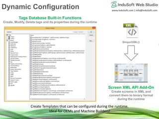www.InduSoft.com | info@InduSoft.com
Tags Database Built-in Functions
Create, Modify, Delete tags and its properties during the runtime
Screen XML API Add-On
Create screens in XML and
convert them to binary format
during the runtime
$ImportXML()
Create Templates that can be configured during the runtime.
Ideal for OEMs and Machine Builders!
Dynamic Configuration
 