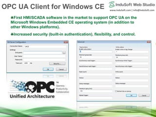 www.InduSoft.com | info@InduSoft.com
First HMI/SCADA software in the market to support OPC UA on the
Microsoft Windows Embedded CE operating system (in addition to
other Windows platforms).
Increased security (built-in authentication), flexibility, and control.
OPC UA Client for Windows CE
 
