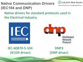 www.InduSoft.com | info@InduSoft.com
* Add-on license required
IEC-60870-5-104
(IE104 driver)
DNP3
(DNP driver)
Native drivers for standard protocols used in
the Electrical Industry.
Native Communication Drivers
(IEC104 and DNP)
 