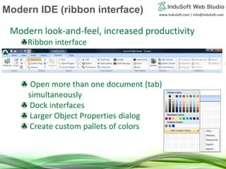 www.InduSoft.com | info@InduSoft.com
Modern look-and-feel, increased productivity
Ribbon interface
Open more than one document (tab)
simultaneously
Dock interfaces
Larger Object Properties dialog
Create custom pallets of colors
Modern IDE (ribbon interface)
 