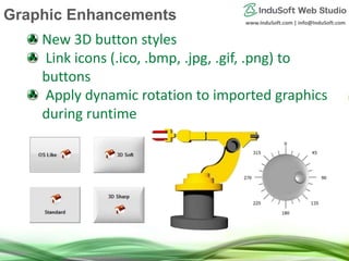www.InduSoft.com | info@InduSoft.com
New 3D button styles
Link icons (.ico, .bmp, .jpg, .gif, .png) to
buttons
Apply dynamic rotation to imported graphics
during runtime
Graphic Enhancements
 