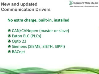 www.InduSoft.com | info@InduSoft.com
No extra charge, built-in, installed
CAN/CANopen (master or slave)
Eaton ELC (PLCs)
Opto 22
Siemens (SIEME, SIETH, SIPPI)
BACnet
New and updated
Communication Drivers
 