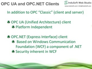www.InduSoft.com | info@InduSoft.com
In addition to OPC “Classic” (client and server)
OPC UA (Unified Architecture) client
Platform Independent
OPC.NET (Express Interface) client
Based on Windows Communication
Foundation (WCF) a component of .NET
Security inherent in WCF
OPC UA and OPC.NET Clients
 