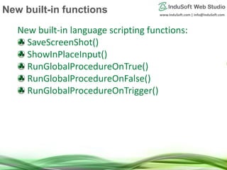 www.InduSoft.com | info@InduSoft.com
New built-in language scripting functions:
SaveScreenShot()
ShowInPlaceInput()
RunGlobalProcedureOnTrue()
RunGlobalProcedureOnFalse()
RunGlobalProcedureOnTrigger()
New built-in functions
 