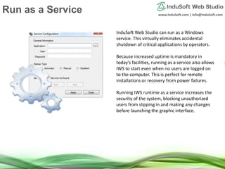 www.InduSoft.com | info@InduSoft.com
Run IWS as a Service
InduSoft Web Studio can run as a Windows
service. This virtually eliminates accidental
shutdown of critical applications by operators.
Because increased uptime is mandatory in
today's facilities, running as a service also allows
IWS to start even when no users are logged on
to the computer. This is perfect for remote
installations or recovery from power failures.
Running IWS runtime as a service increases the
security of the system, blocking unauthorized
users from slipping in and making any changes
before launching the graphic interface.
Run as a Service
 