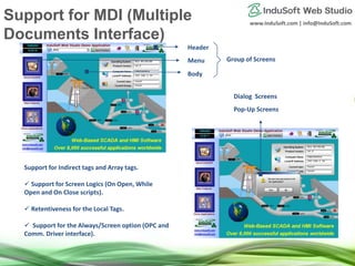 www.InduSoft.com | info@InduSoft.com
Header
Menu
Body
Group of Screens
Pop-Up Screens
Dialog Screens
Support for Indirect tags and Array tags.
 Support for Screen Logics (On Open, While
Open and On Close scripts).
 Retentiveness for the Local Tags.
 Support for the Always/Screen option (OPC and
Comm. Driver interface).
Support for MDI (Multiple
Documents Interface)
 