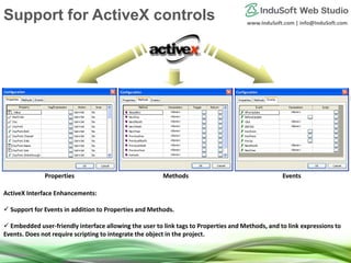 www.InduSoft.com | info@InduSoft.com
ActiveX Interface Enhancements:
 Support for Events in addition to Properties and Methods.
 Embedded user-friendly interface allowing the user to link tags to Properties and Methods, and to link expressions to
Events. Does not require scripting to integrate the object in the project.
Properties Methods Events
Support for ActiveX controls
 