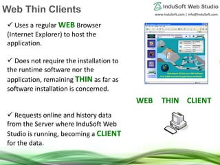 www.InduSoft.com | info@InduSoft.com
 Uses a regular WEB Browser
(Internet Explorer) to host the
application.
 Does not require the installation to
the runtime software nor the
application, remaining THIN as far as
software installation is concerned.
 Requests online and history data
from the Server where InduSoft Web
Studio is running, becoming a CLIENT
for the data.
`
WEB THIN CLIENT
Web Thin Clients
 