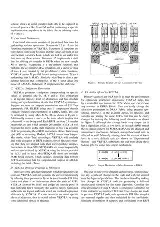 scheme allows a) serial, parallel trade-offs to be captured in                   ^
terms of generics like N and M and b) positioning a speciﬁc
implementation anywhere in the fabric for an arbitrary value
of r (and c).
B. Functional Statements
   Functional statements consists of pre-deﬁned functions for                                                           
performing various operations. Statements 12 to 15 are the
functional statements of VESYLA. Statement 12 computes the
convolution sum using M macs and the values are held in the                                                                 
intermediate variables Lout, which are fed to an adder tree
that sums up these values. Statement 15 implements a shift                                                  d
line for shifting the samples in REFIs when the new sample
X0 is arrived. vAsymMac is a pre-deﬁned functions that
performs the asymmetric MAC operations on a vector or slice
of max k size created by the pre-deﬁned (r)slice functions.
VESYLA creates M parallel threads (using statement 12), each
performing max k MACs. Similarly adderTree is also a pre-                                                  ^
deﬁned function that corresponds to the 4 input adderTree
                                                                         Figure 4.   Partially Parallel 125 Taps Asymmetric FIR Filter
mode of LATAAs. Statement 15 implements the shift line.
C. VESYLA Conﬁgware Generation
   VESYLA generates conﬁgware corresponding to speciﬁc             E. Flexibility offered by VESYLA
values of generics like N, M, r and c. This conﬁgware                 Primary target of any HLS tool is to meet the performance
is at register transfer level of abstraction and has absolute      by optimizing area/power constraints. VESYLA helps this
timing and synchronization details that VESYLA synthesizes.        by a controlled mechanism for HLS, where user can choose
Suppose we want to compute convolution sum of 126 Taps             any resource in DRRA Fabric. User can easily change the
asymmetric FIR FILTER using only 5 computation threads             allocation parameters in DRRA Fabric using pragmas (po-
(partially parallel implementation) in DRRA fabric. This can       sitional generics). In the example earlier, co-efﬁcients and
be achieved by using M=5  N=126 as shown in Figure 4.             samples are sharing the same REFIs, but this can be easily
Additionally assume r and c to be zero, which implies that         changed by making the following small alteration as shown
columns 0 - 4 are being used. Each REFI can store 25 samples       in Figure 5. Although this change looks very simple but it
except the last one which contains 26 samples. VESYLA will         has a signiﬁcant effect at low level, as in each SIMD thread
program the micro-coded state machines in row 0  columns          the bit stream pattern for MAUSEEQAARS are changed and
(0-4) for generating these REFI instructions (Read, Write using    interconnect mechanism between storage/functional unit is
port A/B in streaming Modes), LATAA instructions (Asym.            affected as well. Manually altering these bit streams at lower
Mac mode, Adder Tree) accordingly. VESYLA will similarly           level is a very difﬁcult task (as shown in “Experimental
deal with allocation of REFI locations for co-efﬁcients ensur-     Results”) and VESYLA unburdens the user from doing these
ing that they are aligned with their corresponding samples.        tedious jobs by using this simple mechanism.
Instructions in these MAUSEEQAARs are issued sequentially
and are synchronized by VESYLA using the delays provided
                                                                                              E                     D
by AGU and in each MAUSEEQAAR there are multiple
FSMs being created, which includes streaming data to/from
                                                                                              E                         D
REFIS, consuming data for computational purpose in LATAAs
including the Adder Trees.
                                                                         Figure 5.   Simple Mechanism to Select Resources in DRRA
D. VESYLA Optional Pragmas  Inferences
   There are some optional parameters which programmer can            One can switch to two different architectures, without mak-
omit and VESYLA will still generate the correct functionality      ing any signiﬁcant changes in the code and with full control
by inferring these parameters. It can be seen from the FIR ﬁlter   over the degree of parallelism. This can be achieved by making
codes that there is no information about the ports of REFI.        few changes in VESYLA code for generating a different
VESYLA chooses by itself and assign the unused ports of            architectural solution for the same algorithm. Consider the
that particular REFI. Similarly the address ranges mentioned       code presented in Figure 6 which is generating symmetric Fir
in the code are logical addresses which are resolved to physical   Filter instead of asymmetric FIR Filter. Few changes are made
addresses by VESYLA. If a user wants to use some speciﬁc           in previous VESYLA code, as in symmetric FIR Filter samples
physical addresses, then it should inform VESYLA by using          are summed together and then multiplied by the coefﬁcients.
some additional syntax in pragmas.                                 Similarly distribution of samples and coefﬁcients over REFI
 
