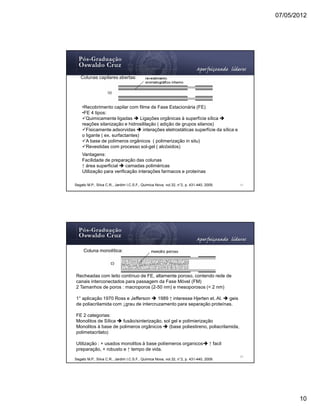07/05/2012




   Colunas capilares abertas:




    •Recobrimento capilar com filme de Fase Estacionária (FE)
    •FE 4 tipos:
      Quimicamente ligadas        Ligações orgânicas à superfície sílica
    reações silanização e hidrosililação ( adição de grupos silanos)
      Fisicamente adsorvidas       interações eletrostáticas superfície da sílica e
    o ligante ( ex. surfactantes)
      A base de polimeros orgânicos ( polimerização in situ)
      Revestidas com processo sol-gel ( alcóxidos)
    Vantagens:
    Facilidade de preparação das colunas
    ↑ área superficial    camadas poliméricas
    Utilização para verificação interações farmacos e proteínas

Segato M.P., Silva C.R., Jardim I.C.S.F., Quimica Nova, vol.32, n°2, p. 431-440, 2009.       19




     Coluna monolítica:




Recheadas com leito contínuo de FE, altamente poroso, contendo rede de
canais interconectados para passagem da Fase Móvel (FM)
2 Tamanhos de poros : macroporos (2-50 nm) e mesoporosos (< 2 nm)

1° aplicação 1970 Ross e Jefferson     1989 ↑ interesse Hjerten et. Al. geis
de poliacrilamida com ↓grau de intercruzamento para separação proteínas.

FE 2 categorias:
Monolitos de Sílica  fusão/sinterização, sol gel e polimierização
Monolitos à base de polimeros orgânicos    (base poliestireno, poliacrilamida,
polimetacrilato)

Utilização : + usados monolitos à base políemeros organicos                        ↑ facil
preparação, + robusto e ↑ tempo de vida.
                                                                                             20
Segato M.P., Silva C.R., Jardim I.C.S.F., Quimica Nova, vol.32, n°2, p. 431-440, 2009.




                                                                                                         10
 