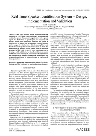 ACEEE Int. J. on Control System and Instrumentation, Vol. 02, No. 01, Feb 2011



   Real Time Speaker Identification System – Design,
            Implementation and Validation
                                                       Dr. M. Meenakshi
                         Professor, Dept. of Instrumentation Technology, Dr. AIT Bangalore 560056
                                           Email: meenakshi_mbhat@yahoo.com


Abstract— This paper presents design, implementation and                probability outcome from a sequence of samples. The cepstral
validation of a PC based Prototype speaker recognition and              analysis supplanted the direct use of linear prediction analysis
verification system. This system is organized to receive speech         LP, derived from the hidden Markov modeling.
signal, find the features of speech signal, and recognize and                A speaker recognition system often works in either of
verify a person using voice as the biometric. The system is             two operating modes i.e., Text-dependent, where the same
implemented to capture the speech signal from microphone                or known text is used for training and test and text-
and to compare it with the stored data base using filter-bank
                                                                        independent. This paper covers the detailed study of
based closed-set speaker verification system. At first, the
identification of the voice signals is done using an algorithm
                                                                        MATLAB simulation of the filter-bank based closed-set
developed in MATLAB. Next, a PC based prototype system is               speaker verification system. It involves the study of filters
developed and is validated in real time. Several tests were made        namely the FIR and IIR filter design and the study of
on different sets of voice signals, and measured the performance        efficiency of the filter-bank based speaker verification
and the speed of the proposed system in real environment. The           system. Here, algorithm for “text-dependent Speaker
result confirmed the use of proposed system for various real            Verification”, which may be employed in security systems,
time applications.                                                      is developed. Finally a real time PC based prototype system
                                                                        for automatic opening/closing of the door is developed and
Keywords— Biometrics, voice recognition, feature extraction,
                                                                        validated.
finger print, MATLAB, auto correlation, Euclidean distance.
                                                                          This research is carried out under two headings i.e. training
                                                                        and recognition. In the training phase” fingerprints” of the
                    I INTRODUCTION
                                                                        voice signal are extracted and stored in database.
    Speech recognition has been an active field of research             “Fingerprint”, which is a vector of numbers, represents
during the last three decades. Speaker Recognition is a                 characteristics of the sound in the frequency domain as time
process of automatically recognizing who is speaking on the             evolves. Each number represents the energy, or average
basis of speaker dependent features of the speech signal.               power that was heard in a particular frequency band, during
Basically, speaker recognition is classified in to speaker              a particular interval of time. In the recognition phase, the
identification and speaker verification. Wide application of            fingerprint of the immediate voice input is compared with
speaker recognition system includes control access to                   finger-prints stored in the database. Here the efficiency and
services such as banking by telephone, database access                  drawbacks of two comparison processes namely: Euclidean
services, voice dialing telephone shopping so on. Now,                  distance and Auto Correlation Co-efficient methods are
speaker recognition technology is the most suitable                     examined.
technology to create new services that will make our every                  The organization of this paper is as follows: Section II
day lives more secured.                                                 highlights the principles of the proposed speaker
   Biometrics is seen by many researchers as a solution to a            identification system. Implementation methodology of the
lot of user identification and security problems [1]. This may          proposed system is given in section III. Next, section IV
include speaker identification, face recognition, fingerprint           highlights the results and analysis of the developed system.
recognition, finger geometry, hand geometry, iris recognition,          Real time validation of the PC based, speaker identification
vein recognition, and voice and signature recognition.                  system is also presented in section IV. Finally conclusions
Various techniques are available in literature to resolve the           are drawn in section V.
automatic speaker identification problem [2 - 3]. Generally,
speech signal is mixed up with noise signal. However, most                  II PRINCIPLES OF THE PROPOSED SPEAKER
of the work on speech processing for the speaker recognition                         IDENTIFICATION SYSTEM
was done by focusing the speech under the noiseless
environments and only few by focusing speech under noisy                   Voice recognition refers to the process of identification
conditions [4-5].                                                       of a person’s identity with voice as the biometric. The
  Researchers in [6 -8] are used algorithms based on Cepstral           objective of speaker identification system is labeling an
analysis or homomorphic analysis for automated speech                   unknown voice as one of a set of known voices. Architecture
recognition. Most frequently used method is the statistical             of the speaker identification system depends on the choice
hidden Markov model (HMM) as in [9-10] which use                        of recognition situation. Probabilistic approach is most
libraries of words and grammar rules to select the highest              suitable in the case of text independent situations whereas a

© 2011 ACEEE                                                       39
DOI: 01.IJCSI.02.01.82
 