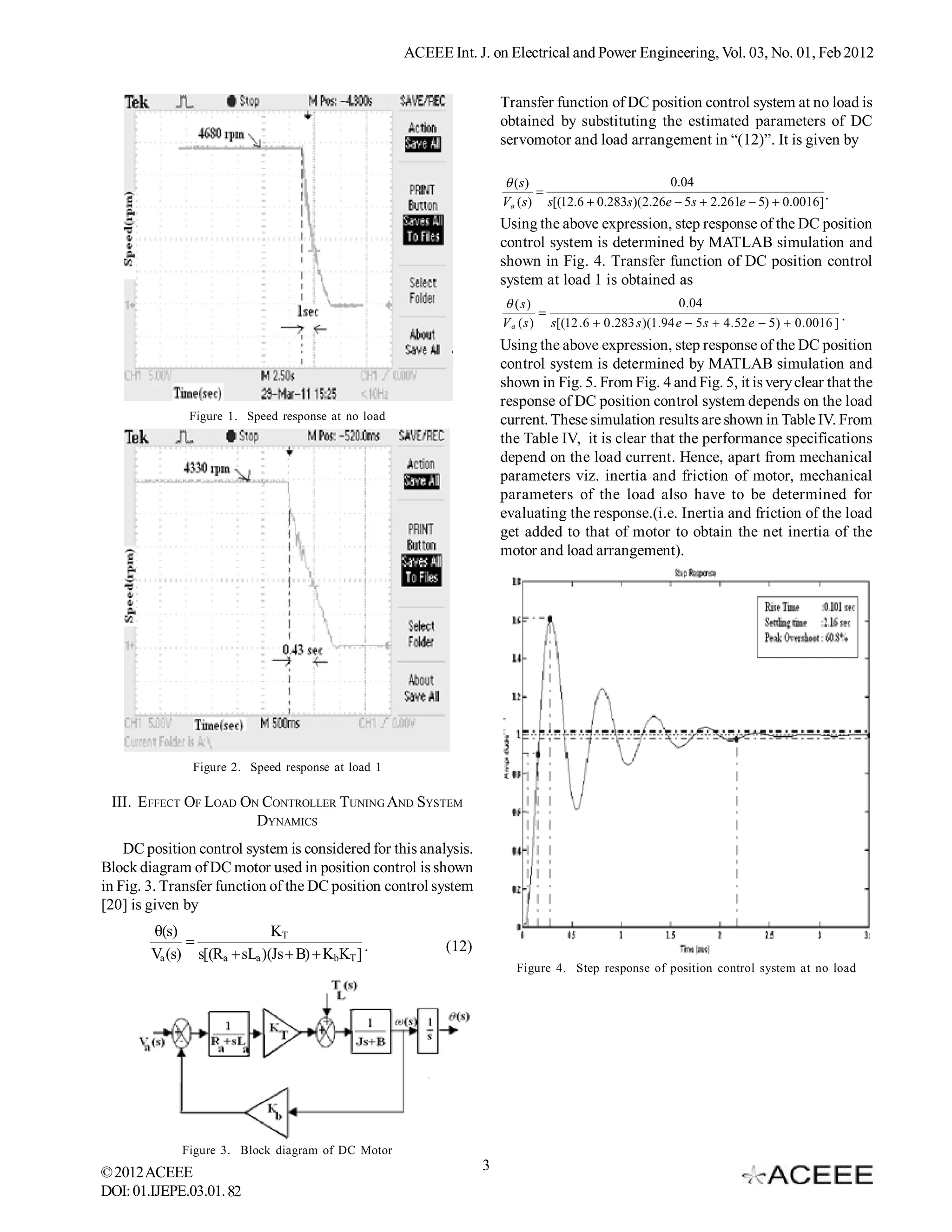 ACEEE Int. J. on Electrical and Power Engineering, Vol. 03, No. 01, Feb 2012


                                                                      Transfer function of DC position control system at no load is
                                                                      obtained by substituting the estimated parameters of DC
                                                                      servomotor and load arrangement in “(12)”. It is given by

                                                                       (s)                         0.04
                                                                            
                                                                      Va (s) s[(12.6  0.283s)(2.26e  5s  2.261e  5)  0.0016] .
                                                                      Using the above expression, step response of the DC position
                                                                      control system is determined by MATLAB simulation and
                                                                      shown in Fig. 4. Transfer function of DC position control
                                                                      system at load 1 is obtained as
                                                                       ( s)                                  0 .04
                                                                                                                                                  .
                                                                      V a ( s ) s[(12 . 6  0 .283 s )(1 .94 e  5 s  4 . 52 e  5 )  0 . 0016 ]
                                                                      Using the above expression, step response of the DC position
                                                                      control system is determined by MATLAB simulation and
                                                                      shown in Fig. 5. From Fig. 4 and Fig. 5, it is very clear that the
                                                                      response of DC position control system depends on the load
              Figure 1. Speed response at no load                     current. These simulation results are shown in Table IV. From
                                                                      the Table IV, it is clear that the performance specifications
                                                                      depend on the load current. Hence, apart from mechanical
                                                                      parameters viz. inertia and friction of motor, mechanical
                                                                      parameters of the load also have to be determined for
                                                                      evaluating the response.(i.e. Inertia and friction of the load
                                                                      get added to that of motor to obtain the net inertia of the
                                                                      motor and load arrangement).




               Figure 2. Speed response at load 1

 III. E FFECT OF LOAD ON CONTROLLER TUNING AND SYSTEM
                        DYNAMICS
    DC position control system is considered for this analysis.
Block diagram of DC motor used in position control is shown
in Fig. 3. Transfer function of the DC position control system
[20] is given by
        (s)                 KT
              
        Va (s) s[(Ra  sLa )(Js  B)  KbKT ] .           (12)
                                                                         Figure 4. Step response of position control system at no load




             Figure 3. Block diagram of DC Motor
© 2012 ACEEE                                                      3
DOI: 01.IJEPE.03.01. 82
 
