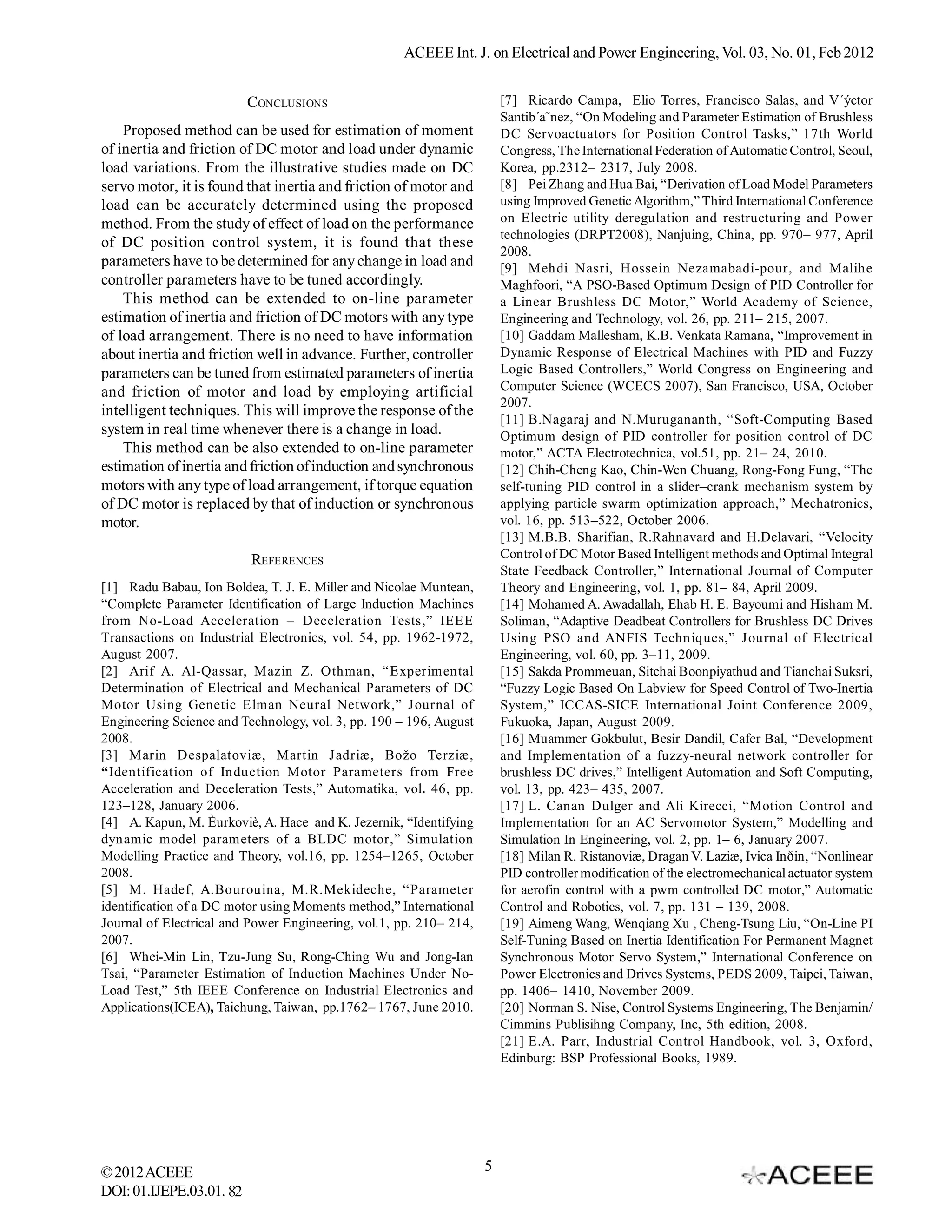 ACEEE Int. J. on Electrical and Power Engineering, Vol. 03, No. 01, Feb 2012


                          CONCLUSIONS                                   [7] Ricardo Campa, Elio Torres, Francisco Salas, and V´ýctor
                                                                        Santib´a˜nez, “On Modeling and Parameter Estimation of Brushless
    Proposed method can be used for estimation of moment                DC Servoactuators for Position Control Tasks,” 17th World
of inertia and friction of DC motor and load under dynamic              Congress, The International Federation of Automatic Control, Seoul,
load variations. From the illustrative studies made on DC               Korea, pp.2312– 2317, July 2008.
servo motor, it is found that inertia and friction of motor and         [8] Pei Zhang and Hua Bai, “Derivation of Load Model Parameters
load can be accurately determined using the proposed                    using Improved Genetic Algorithm,” Third International Conference
method. From the study of effect of load on the performance             on Electric utility deregulation and restructuring and Power
                                                                        technologies (DRPT2008), Nanjuing, China, pp. 970– 977, April
of DC position control system, it is found that these
                                                                        2008.
parameters have to be determined for any change in load and             [9] Mehdi Nasri, Hossein Nezamabadi-pour, and Malihe
controller parameters have to be tuned accordingly.                     Maghfoori, “A PSO-Based Optimum Design of PID Controller for
    This method can be extended to on-line parameter                    a Linear Brushless DC Motor,” World Academy of Science,
estimation of inertia and friction of DC motors with any type           Engineering and Technology, vol. 26, pp. 211– 215, 2007.
of load arrangement. There is no need to have information               [10] Gaddam Mallesham, K.B. Venkata Ramana, “Improvement in
about inertia and friction well in advance. Further, controller         Dynamic Response of Electrical Machines with PID and Fuzzy
parameters can be tuned from estimated parameters of inertia            Logic Based Controllers,” World Congress on Engineering and
and friction of motor and load by employing artificial                  Computer Science (WCECS 2007), San Francisco, USA, October
                                                                        2007.
intelligent techniques. This will improve the response of the
                                                                        [11] B.Nagaraj and N.Murugananth, “Soft-Computing Based
system in real time whenever there is a change in load.                 Optimum design of PID controller for position control of DC
    This method can be also extended to on-line parameter               motor,” ACTA Electrotechnica, vol.51, pp. 21– 24, 2010.
estimation of inertia and friction of induction and synchronous         [12] Chih-Cheng Kao, Chin-Wen Chuang, Rong-Fong Fung, “The
motors with any type of load arrangement, if torque equation            self-tuning PID control in a slider–crank mechanism system by
of DC motor is replaced by that of induction or synchronous             applying particle swarm optimization approach,” Mechatronics,
motor.                                                                  vol. 16, pp. 513–522, October 2006.
                                                                        [13] M.B.B. Sharifian, R.Rahnavard and H.Delavari, “Velocity
                          REFERENCES                                    Control of DC Motor Based Intelligent methods and Optimal Integral
                                                                        State Feedback Controller,” International Journal of Computer
[1] Radu Babau, Ion Boldea, T. J. E. Miller and Nicolae Muntean,        Theory and Engineering, vol. 1, pp. 81– 84, April 2009.
“Complete Parameter Identification of Large Induction Machines          [14] Mohamed A. Awadallah, Ehab H. E. Bayoumi and Hisham M.
from No-Load Acceleration – Deceleration Tests,” IEEE                   Soliman, “Adaptive Deadbeat Controllers for Brushless DC Drives
Transactions on Industrial Electronics, vol. 54, pp. 1962-1972,         Using PSO and ANFIS Techniques,” Journal of Electrical
August 2007.                                                            Engineering, vol. 60, pp. 3–11, 2009.
[2] Arif A. Al-Qassar, Mazin Z. Othman, “Experimental                   [15] Sakda Prommeuan, Sitchai Boonpiyathud and Tianchai Suksri,
Determination of Electrical and Mechanical Parameters of DC             “Fuzzy Logic Based On Labview for Speed Control of Two-Inertia
Motor Using Genetic Elman Neural Network,” Journal of                   System,” ICCAS-SICE International Joint Conference 2009,
Engineering Science and Technology, vol. 3, pp. 190 – 196, August       Fukuoka, Japan, August 2009.
2008.                                                                   [16] Muammer Gokbulut, Besir Dandil, Cafer Bal, “Development
[3] Marin Despalatoviæ, Martin Jadriæ, Božo Terziæ,                     and Implementation of a fuzzy-neural network controller for
“Identification of Induction Motor Parameters from Free                 brushless DC drives,” Intelligent Automation and Soft Computing,
Acceleration and Deceleration Tests,” Automatika, vol. 46, pp.          vol. 13, pp. 423– 435, 2007.
123–128, January 2006.                                                  [17] L. Canan Dulger and Ali Kirecci, “Motion Control and
[4] A. Kapun, M. Èurkoviè, A. Hace and K. Jezernik, “Identifying        Implementation for an AC Servomotor System,” Modelling and
dynamic model parameters of a BLDC motor,” Simulation                   Simulation In Engineering, vol. 2, pp. 1– 6, January 2007.
Modelling Practice and Theory, vol.16, pp. 1254–1265, October           [18] Milan R. Ristanoviæ, Dragan V. Laziæ, Ivica Inðin, “Nonlinear
2008.                                                                   PID controller modification of the electromechanical actuator system
[5] M. Hadef, A.Bourouina, M.R.Mekideche, “Parameter                    for aerofin control with a pwm controlled DC motor,” Automatic
identification of a DC motor using Moments method,” International       Control and Robotics, vol. 7, pp. 131 – 139, 2008.
Journal of Electrical and Power Engineering, vol.1, pp. 210– 214,       [19] Aimeng Wang, Wenqiang Xu , Cheng-Tsung Liu, “On-Line PI
2007.                                                                   Self-Tuning Based on Inertia Identification For Permanent Magnet
[6] Whei-Min Lin, Tzu-Jung Su, Rong-Ching Wu and Jong-Ian               Synchronous Motor Servo System,” International Conference on
Tsai, “Parameter Estimation of Induction Machines Under No-             Power Electronics and Drives Systems, PEDS 2009, Taipei, Taiwan,
Load Test,” 5th IEEE Conference on Industrial Electronics and           pp. 1406– 1410, November 2009.
Applications(ICEA), Taichung, Taiwan, pp.1762– 1767, June 2010.         [20] Norman S. Nise, Control Systems Engineering, The Benjamin/
                                                                        Cimmins Publisihng Company, Inc, 5th edition, 2008.
                                                                        [21] E.A. Parr, Industrial Control Handbook, vol. 3, Oxford,
                                                                        Edinburg: BSP Professional Books, 1989.




© 2012 ACEEE                                                        5
DOI: 01.IJEPE.03.01. 82
 