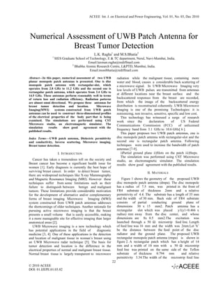ACEEE Int. J. on Electrical and Power Engineering, Vol. 01, No. 03, Dec 2010




Numerical Assessment of UWB Patch Antenna for
           Breast Tumor Detection
                                               L.K. Ragha1 and M.S.Bhatia2
                 1
                     SIES Graduate School of Technology, E & TC department, Nerul, Navi-Mumbai, India.
                                           Email:laxman.ragha@rediffmail.com
                                2
                                  Bhabha Atomic Research Centre, L&PTD, Mumbai, India.
                                             Email:monibhatia@rediffmail.com

Abstract—In this paper, numerical assessment of two UWB             radiation while the malignant tissue, containing more
planar monopole patch antennas is presented. One is disc            water and blood, causes a considerable back scattering of
monopole patch antenna with rectangular-slot, which                 a microwave signal. In UWB Microwave Imaging very
operates from 2.8 GHz to 11.2 GHz and the second one is             low levels of UWB pulses are transmitted from antennas
rectangular patch antenna, which operates from 3.4 GHz to
14.5 GHz. These antennas perform reasonably well in terms
                                                                    at different locations near the breast surface and the
of return loss and radiation efficiency. Radiation patterns         backscattered responses from the breast are recorded,
are almost omni directional. We propose these antennas for          from which the image of the backscattered energy
breast tumor detection and location.             Microwave          distribution is reconstructed coherently. UWB Microwave
Imaging(MWI)         systems constructed from UWB patch             Imaging is one of the promising Technologies: it is
antennas can be used to construct three-dimensional profiles        nonionizing, non invasive, sensitive, specific and low cost.
of the electrical properties of the body part that is being            This technology has witnessed a surge of research
examined. The simulations are performed using CST                   work since the          declaration     of      US Federal
Microwave studio, an electromagnetic simulator. The                 Communications Commission (FCC)               of unlicensed
simulation      results    show good     agreement with the
published results.
                                                                    frequency band from 3.1 GHz to 10.6 GHz[ 6 ].
                                                                       This paper proposes two UWB patch antennas, one is
Index Terms—UWB patch antenna, Dielectric permittivity              disc monopole patch antenna with rectangular-slot and the
and conductivity, Inverse scattering, Microwave imaging,            second one is rectangular patch antenna. Following
Breast tumor detection.                                             techniques were used to increase the bandwidth of patch
                                                                    antennas [7-9].
                       I. INTRODUCTION                                 i)Partial ground plane ii)Slots on the patch iii)Steps.
                                                                       The simulation was performed using CST Microwave
   Cancer has taken a tremendous toll on the society and            studio, an electromagnetic simulator. The simulation
Breast cancer has become a significant health issue for             results show good agreement with the published results.
women [1]. Early diagnosis is currently the best hope of
surviving breast cancer. In order to detect breast tumor,                                 II. MATERIALS
there are widespread techniques like X-ray Mammography
and Magnetic Resonance Imaging (MRI). However these                     Figure 1 shows the geometry of the proposed UWB
techniques suffer from some limitations such as their               disc monopole patch antenna (dmpa). The disc monopole
failure to distinguish between benign and malignant                 has a radius of 7.5 mm, was printed in the front of
tumors. These limitations provide considerable motivation           FR4 substrate of thickness 2mm and a relative
for the development of alternative and/or complementary             permittivity of 4.4. The substrate has a length of 35 mm
forms of breast imaging. Microwave        Imaging (MWI)             and the width of 30 mm. Back side of FR4 substrate
system constructed from UWB patch antennas addresses                consists of partial conducting ground plane of
the shortcomings of older techniques. Another rationale for         dimensions 30 x 15 mm2. Patch antenna has a
pursuing active microwave imaging is that the breast                rectangular    slot which was placed       y1(y1=0.466 x
presents a small volume that is easily accessible, making           radius) mm away from the disc center, and whose
it a more manageable site for effective imaging than larger         dimensions are 8x 0.5 mm2.The excitation was
anatomical areas [2].                                               launched through a 50 Ω microstrip feed line. Length
   UWB Microwave imaging is a new technology which                  of feed line was 16 mm and the width was 2mm.Let ‘h’
has potential applications in the field of       diagnostic         be the distance between the feed point of the disc
medicine [3, 4]. One of these applications is the detection         radiator and the ground plane. The proposed UWB
and location of malignant tissue in woman’s breast using            rectangular monopole patch antenna (rmpa) is shown in
an UWB Microwave radar technique [5]. The basis for                 figure 2. A rectangular patch which has a height of 14
tumor detection and location is the difference in the               mm and a width of 10 mm with a 50 Ω microstrip
electrical properties of normal and malignant breast tissue.        feed line was printed on the same side of the Teflon
Normal breast tissue is largely transparent to microwave            substrate of thickness 0.794 mm              and relative
                                                                    permittivity 3.34.The width of the microstrip feed line
                                                               22
© 2010 ACEEE
DOI: 01.IJEPE.01.03.82
 