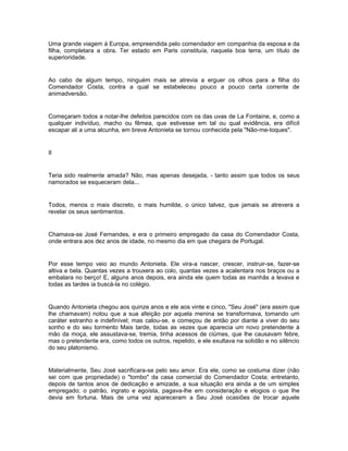 Uma grande viagem à Europa, empreendida pelo comendador em companhia da esposa e da
filha, completara a obra. Ter estado em Paris constituía, naquela boa terra, um título de
superioridade.


Ao cabo de algum tempo, ninguém mais se atrevia a erguer os olhos para a filha do
Comendador Costa, contra a qual se estabeleceu pouco a pouco certa corrente de
animadversão.


Começaram todos a notar-lhe defeitos parecidos com os das uvas de La Fontaine, e, como a
qualquer indivíduo, macho ou fêmea, que estivesse em tal ou qual evidência, era difícil
escapar ali a uma alcunha, em breve Antonieta se tornou conhecida pela "Não-me-toques".


II


Teria sido realmente amada? Não, mas apenas desejada, - tanto assim que todos os seus
namorados se esqueceram dela...


Todos, menos o mais discreto, o mais humilde, o único talvez, que jamais se atrevera a
revelar os seus sentimentos.


Chamava-se José Fernandes, e era o primeiro empregado da casa do Comendador Costa,
onde entrara aos dez anos de idade, no mesmo dia em que chegara de Portugal.


Por esse tempo veio ao mundo Antonieta. Ele vira-a nascer, crescer, instruir-se, fazer-se
altiva e bela. Quantas vezes a trouxera ao colo, quantas vezes a acalentara nos braços ou a
embalara no berço! E, alguns anos depois, era ainda ele quem todas as manhãs a levava e
todas as tardes ia buscá-la no colégio.


Quando Antonieta chegou aos quinze anos e ele aos vinte e cinco, "Seu José" (era assim que
lhe chamavam) notou que a sua afeição por aquela menina se transformava, tomando um
caráter estranho e indefinível; mas calou-se, e começou de então por diante a viver do seu
sonho e do seu tormento Mais tarde, todas as vezes que aparecia um novo pretendente à
mão da moça, ele assustava-se, tremia, tinha acessos de ciúmes, que lhe causavam febre,
mas o pretendente era, como todos os outros, repelido, e ele exultava na solidão e no silêncio
do seu platonismo.


Materialmente, Seu José sacrificara-se pelo seu amor. Era ele, como se costuma dizer (não
sei com que propriedade) o "tombo" da casa comercial do Comendador Costa; entretanto,
depois de tantos anos de dedicação e amizade, a sua situação era ainda a de um simples
empregado; o patrão, ingrato e egoísta, pagava-lhe em consideração e elogios o que lhe
devia em fortuna. Mais de uma vez apareceram a Seu José ocasiões de trocar aquele
 