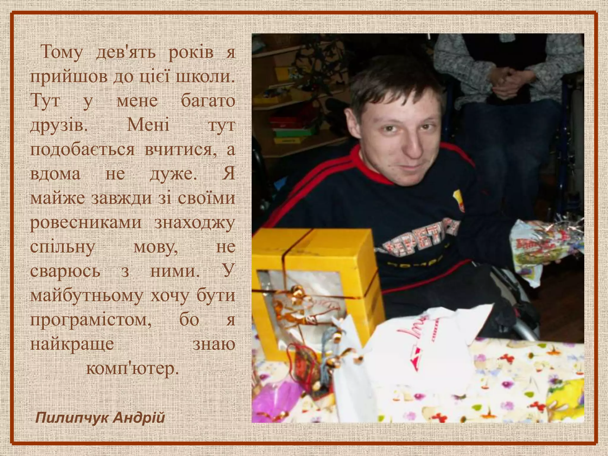 Тому дев'ять років я
прийшов до цієї школи.
Тут у мене багато
друзів.   Мені      тут
подобається вчитися, а
вдома не дуже. Я
майже завжди зі своїми
ровесниками знаходжу
спільну    мову,     не
сварюсь з ними. У
майбутньому хочу бути
програмістом, бо я
найкраще          знаю
      комп'ютер.

Пилипчук Андрій
 