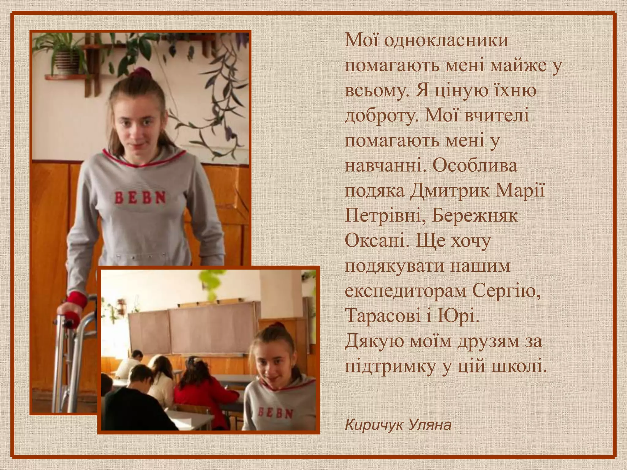 Мої однокласники
помагають мені майже у
всьому. Я ціную їхню
доброту. Мої вчителі
помагають мені у
навчанні. Особлива
подяка Дмитрик Марії
Петрівні, Бережняк
Оксані. Ще хочу
подякувати нашим
експедиторам Сергію,
Тарасові і Юрі.
Дякую моїм друзям за
підтримку у цій школі.

Киричук Уляна
 