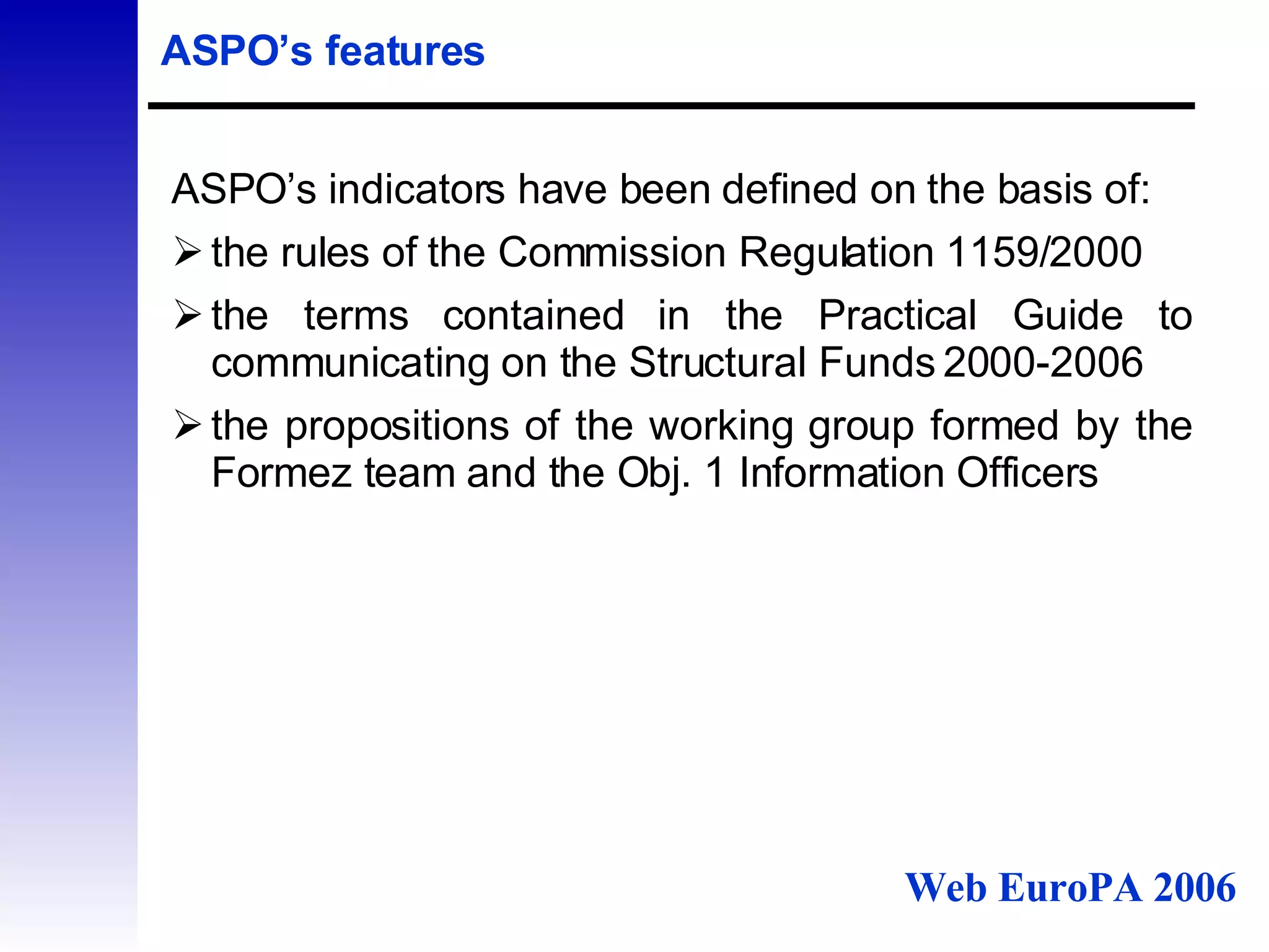 ASPO’s features ASPO’s indicators have been defined on the basis of: the rules of the Commission Regulation 1159/2000  the terms contained in the  Practical Guide to communicating on the Structural Funds 2000-2006 the propositions of the working group formed by the Formez team and the Obj. 1 Information Officers  Web EuroPA 2006 