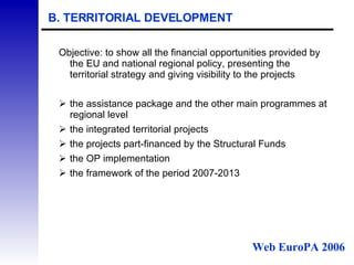B. TERRITORIAL DEVELOPMENT Objective: to show all the financial opportunities provided by the EU and national regional policy, presenting the territorial strategy and giving visibility to the projects the assistance package and the other main programmes at regional level the integrated territorial projects the projects part-financed by the Structural Funds the OP implementation  the framework of the period 2007-2013 Web EuroPA 2006 