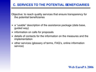 C. SERVICES TO THE POTENTIAL BENEFICIARIES Objective: to reach quality services that ensure transparency for the potential beneficiaries a “usable” description of the assistance package (data base, guided way) information on calls for proposals details of contacts for the information on the measures and the implementation other services (glossary of terms, FAQ’s, online information service) Web EuroPA 2006 